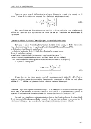 Plano Diretor de Drenagem Urbana
- 54 -
Sugere-se que a taxa de infiltração seja tal que o dispositivo esvazie pela metade em 24
horas. O tempo de esvaziamento para este fim é dado pela seguinte expressão:
⎟
⎟
⎟
⎟
⎠
⎞
⎜
⎜
⎜
⎜
⎝
⎛
+
+
⋅
⋅
⋅
=
P
Ah
P
A
h
Pq
A
t
b
b
b
esv
2
ln
max
maxφ
(6.19)
Esta metodologia de dimensionamento também pode ser utilizada para trincheiras de
infiltração, conforme será apresentado no item Bacias de Percolação ou Trincheiras de
Infiltração.
Dimensionamento de valos de infiltração para funcionarem como canais
Para que os valos de infiltração funcionem também como canais, os dados necessários
para o dimensionamento são os seguintes (Wanielista apud Urbonas e Stahre, 1993):
V: distância vertical da declividade lateral;
Hv: distância horizontal da declividade lateral mais a largura de fundo;
Sv:: declividade longitudinal;
n: coeficiente de rugosidade de Manning (consultar tabela Anexo F);
i: a taxa de infiltração saturada, estimada da tabela 6.4 ou medida no local;
Lv: é o comprimento necessário para infiltrar a taxa média de fluxo de projeto Q.
A expressão é a seguinte:
in
SQ
H
V
3,77000.10
L
8
3
16
3
v
8
5
v
v
⋅
⎟
⎟
⎠
⎞
⎜
⎜
⎝
⎛
⋅⋅⎟⎟
⎠
⎞
⎜⎜
⎝
⎛
⋅⋅
= (6.20)
O valo deve ser tão plano quanto possível, e nunca com declividade (Sv) ≥ 2%. Pode-se
alcançar isto com pequenas contenções. Lateralmente, recomenda-se 4H:1V ou mais plano
(6H:1V, 8H:1V, 10H:1V, etc.) para maximizar a área de contanto com a água.
Exemplo 6.3. Aplicação do procedimento adotado por CIRIA (1996) para bacias e valos de infiltração para
drenar 5000 m2. O coeficiente de infiltração obtido foi de 0,225 m/h. A primeira estimativa da área da
superfície de infiltração Ab é 10 m x 8 m. O local está próximo do posto do 8o Distrito do INMET.
Supondo que a área foi aprovada na avaliação preliminar (Verificação preliminar da aplicabilidade
de estruturas de infiltração ou percolação – partes 1 e 2), ou seja, ela é candidata a receber este tipo de
estrutura de infiltração, o que se deseja saber agora é a profundidade máxima a ser utilizada.
 