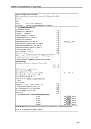 Manual de drenagem urbana de Porto Alegre
- 55 -
Modelo de procedimento de projeto
Dados para o dimensionamento para sistemas de infiltração/percolação
Projetista:
Empresa:
Data:
Projeto: Bacia ou valo de infiltração
Localização: Próximo do posto do 8o Distrito do INMET
1.Coeficiente de infiltração (q)
Solo (marcar a opção):
Cascalho (10 – 1000 mm/h)
Areia (0,1 – 100 mm/h)
Areno lemoso (0,01 – 1 mm/h)
Lemo arenoso (0,05 – 0,50 mm/h)
Lemo (0,001 – 0,1 mm/h)
Lemo siltoso (0,0005 – 0,05 mm/h) q = 0,225 m/h
Características Calcárias (0,001 – 100 mm/h)
Lemo argilo arenoso (0,001 – 0,01 mm/h)
Lemo argilo siltoso ( 0,00005– 0,05 mm/h)
Argila (< 0,0001 mm/h)
Rocha ( 0,00001– 0,1 mm/h)
Outro valor de q*:_________________________________________ X
* Recomendável ensaios de campo para a determinação de q
Nestes testes, tomar o menor valor
2.Porosidade (Item somente é considerado nos sistemas
tridimensionais)
Existe preenchimento no dispositivo (Sim ou Não)
Sim
Não X
Se Sim, observar as opções abaixo:
Rocha dinamitada (30 %)
Cascalho de granulometria uniforme (40 %) φ = 100 %
Cascalho graduado (≤ ¼ polegadas) (30 %)
Cascalho de jazida (15 - 25 %)
Outro valor de φ: Aberto e sem preenchimento
3. Chuva
IDF utilizada:
Redenção: I = (1265,7.T0,052)/(t+12)(0,88/T^0,05)
Aeroporto: I = (826,8.T0,143)/(t+13,3)0,79
8o Distrito: I = (1297,9.T0,171)/(t+11,6)0,85 X
IPH: I = (509,859.T0,196)/(t+10)0,72
Cavalhada
4. Durações utilizadas e intensidades correspondentes
10 min I = 141,24 mm/h
30 min I = 80,91 mm/h
60 min I = 51,00 mm/h
120 min I = 30,40 mm/h
240 min I = 17,52 mm/h
Observações: Preenchida este modelo de dados, deve-se determinar a profundidade máxima,
conforme procedimento da planilha a seguir.
 
