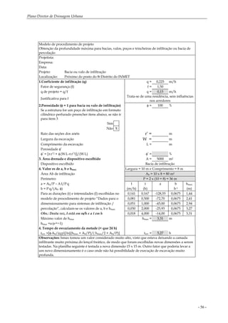 Plano Diretor de Drenagem Urbana
- 56 -
Modelo de procedimento de projeto
Obtenção da profundidade máxima para bacias, valos, poços e trincheiras de infiltração ou bacia de
percolação
Projetista:
Empresa:
Data:
Projeto: Bacia ou valo de infiltração
Localização: Próximo do posto do 8o Distrito do INMET
1.Coeficiente de infiltração (q) q = 0,225 m/h
Fator de segurança (f) f = 1,50
q de projeto = q/f q = 0,15 m/h
Justificativa para f
Trata-se de uma residência, sem influências
nos arredores
2.Porosidade (φ = 1 para bacia ou valo de infiltração) φ = 100 %
Se a estrutura for um poço de infiltração em formato
cilíndrico perfurado preencher itens abaixo, se não ir
para item 3
Sim
Não X
Raio das seções dos anéis r’ = m
Largura da escavação W = m
Comprimento da escavação L = m
Porosidade φ’
φ’ = [π.r’2 + φ.(W.L-π.r’2)]/(W.L) φ’ = %
3. Área drenada e dispositivo escolhido A = 5000 m2
Dispositivo escolhido Bacia de infiltração
4. Valor es de a, b e hmax Largura = 10 m e Comprimento = 8 m
Área Ab de infiltração Ab = 10 x 8 = 80 m2
Perímetro P = 2 x (10 + 8) = 36 m
a = Ab/P – A.I/P.q I t a b hmax
b = P.q/(Ab
. φ) (m/h) (h) h-1 (m)
Para as durações (t) e intensidades (I) escolhidas no 0,141 0,167 -128,55 0,0675 1,44
modelo de procedimento de projeto “Dados para o 0,081 0,500 -72,70 0,0675 2,41
dimensionamento para sistemas de infiltração / 0,051 1,000 -45,00 0,0675 2,94
percolação”, calculam-se os valores de a, b e hmax 0,030 2,000 -25,93 0,0675 3,27
Obs.: Desta vez, I está em m/h e a t em h 0,018 4,000 -14,00 0,0675 3,31
Máximo valor de hmax hmax = 3,31 m
hmax =a.(e-b.t-1)
4. Tempo de esvaziamento da metade (< que 24 h)
tesv =[φ.Ab/(q.p)].ln[(hmax + Ab/P)/( hmax/2 + Ab/P)] tesv = 5,27 h
Observações: hmax tomou um valor considerado muito alto, visto que estava deixando a camada
infiltrante muito próxima do lençol freático, de modo que foram escolhidas novas dimensões a serem
testadas. Na planilha seguinte é testada a nova dimensão 15 x 15 m. Outro fator que poderia levar a
um novo dimensionamento é o caso onde não há possibilidade de execução de escavação muito
profunda.
 