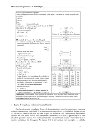 Manual de drenagem urbana de Porto Alegre
- 57 -
Modelo de procedimento de projeto
Obtenção da profundidade máxima para bacias, valos, poços e trincheiras de infiltração ou bacia de
percolação
Projetista:
Empresa:
Data:
Projeto: Bacia de infiltração
Localização: Próximo do posto do 8o Distrito do INMET
1.Coeficiente de infiltração (q) q = 0,225 m/h
Fator de segurança (f) f = 1,50
q de projeto = q/f q = 0,15 m/h
Trata-se de uma residência, sem influências
nosJustificativa para f
Arredores
2.Porosidade (φ = 1 para valos de infiltração) φ = 100 %
Se a estrutura for um poço de infiltração em formato
cilíndrico perfurado preencher itens abaixo, se não ir
para item 3
Sim
Não X
Raio das seções dos anéis r’ = M
Largura da escavação W = M
Comprimento da escavação L = M
Porosidade φ’
φ’ = [π.r’2 + φ.(W.L-π.r’2)]/(W.L) φ’ = %
3. Área drenada e dispositivo escolhido A = 5000 m2
Dispositivo escolhido Bacia de infiltração
4. Valor es de a, b e hmax Largura = 10 m e Comprimento = 15 m
Área Ab de infiltração Ab = 15 x 15 = 225 m2
Perímetro P = 2 x (15 + 15) = 60 m
a = Ab/P – A.I/P.q I t a b hmax
b = P.q/(Ab
. φ) (m/h) (h) h-1 (m)
Para as durações (t) e intensidades (I) escolhidas no 0,141 0,167 -74,72 0,04 0,50
modelo de procedimento de projeto “Dados para o 0,081 0,500 -41,20 0,04 0,82
dimensionamento para sistemas de infiltração / 0,051 1,000 -24,58 0,04 0,96
percolação”, calculam-se os valores de a, b e hmax 0,030 2,000 -13,14 0,04 1,00
Obs.: Desta vez, I está em m/h e a t em h 0,018 4,000 -5,99 0,04 0,89
Máximo valor de hmax hmax = 1,00 m
hmax =a.(e-b.t-1)
4. Tempo de esvaziamento da metade (< que 24 h)
tesv =[φ.Ab/(q.p)].ln[(hmax + Ab/P)/( hmax/2 + Ab/P)] tesv = 2,80 h
Observações: Primeiramente foram adotadas as dimensões 10 x 8 m. Como hmax tomou um valor
muito alto, decidiu-se modificar as dimensões para 15 x 15 m. Os resultados obtidos com as novas
dimensões é passível de implantação.
Bacias de percolação ou trincheira de infiltração
Os dispositivos de percolação dentro de lotes permitem, também, aumentar a recarga e
reduzir o escoamento superficial. O armazenamento depende da porosidade e da percolação.
As bacias são construídas para recolher a água do telhado e criar condições de escoamento
através do solo. Essas bacias são construídas removendo-se o solo e preenchendo-o com
cascalho, que cria o espaço para o armazenamento. De acordo com o solo, é necessário criar-se
maiores condições de drenagem. Na figura 6.13 é apresentado um exemplo e o detalhe
 