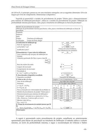 Plano Diretor de Drenagem Urbana
- 60 -
de 0,18 m/h. A princípio, pensou-se em uma trincheira retangular com as seguintes dimensões: 0,8 m de
largura por 14 m de comprimento. Dimensionar o dispositivo.
Supondo já preenchido o modelo de procedimento de projeto “Dados para o dimensionamento
para sistemas de infiltração/percolação“, utiliza-se o modelo de procedimento de projeto “Obtenção da
profundidade máxima para bacias, valos, poços e trincheiras de infiltração ou bacia de percolação”.
Modelo de procedimento de projeto
Obtenção da profundidade máxima para bacias, valos, poços e trincheiras de infiltração ou bacia de
percolação
Projetista:
Empresa:
Data:
Projeto: Trincheira de infiltração
Localização: Centro de Porto Alegre
1.Coeficiente de infiltração (q) q = 0,18 m/h
Fator de segurança (f) f = 1,50
q de projeto = q/f q = 0,12 m/h
Justificativa para f
Trata-se de uma residência,
Sem influências nos arredores
2.Porosidade (φ = 1 para valos de infiltração) φ = 35 %
Caso a estrutura seja um poço de infiltração em
formato
Cilíndrico perfurado (Se Não, ir para o item 3)
Sim
Não X
Raio das seções dos anéis r’ = m
Largura da escavação W = m
Comprimento da escavação L = m
Porosidade φ’
φ’ = [π.r’2 + φ.(W.L-π.r’2)]/(W.L) φ’ = %
3. Área drenada e dispositivo escolhido A = 320 m2
Dispositivo escolhido Trincheira de infiltração
4. Valor es de a, b e hmax Largura = 1 m e Comprimento = 14 m
Área Ab de infiltração Ab = 0,8 x 14 = 11,2 m2
Perímetro P = 2 x (0,8 + 14) = 29,6 m
a = Ab/P – A.I/P.q I t a B hmax
b = P.q/(Ab
. φ) (m/h) (h) h-1 (m)
Para as durações (t) e intensidades (I) escolhidas no 0,141 0,167 -12,35 0,317 0,64
Modelo de procedimento de projeto “Dados para o 0,081 0,500 -6,91 0,317 1,00
Dimensionamento para sistemas de infiltração / 0,051 1,000 -4,22 0,317 1,15
Percolação”, calculam-se os valores de a, b e hmax 0,030 2,000 -2,36 0,317 1,10
Obs.: Desta vez, I está em m/h e a t em h 0,018 4,000 -1,20 0,317 0,86
Máximo valor de hmax hmax = 1,15 m
Hmax =a.(e-b.t-1)
4. Tempo de esvaziamento da metade (menor que 24
h)
tesv =[φ.Ab/(q.p)].ln[(hmax + Ab/P)/( hmax/2 + Ab/P)] tesv = 1,49 h
Observações:
A seguir é apresentado outro procedimento de projeto, semelhante ao anteriormente
apresentado para bacias de percolação ou trincheira de infiltração. O método utiliza o volume
máximo, ao invés da profundidade máxima, e segue a recomendação de Urbonas e Stahre
 