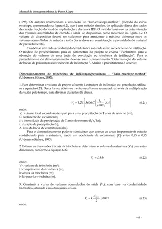 Manual de drenagem urbana de Porto Alegre
- 61 -
(1993). Os autores recomendam a utilização do “rain-envelope-method” (método da curva
envelope, apresentado na figura 6.2), que é um método simples, de aplicação direta dos dados
de caracterização do local de implantação e da curva IDF. O método baseia-se na determinação
dos volumes acumulados de entrada e saída do dispositivo, como mostrado na figura 6.2. O
volume do dispositivo deverá ser suficiente para armazenar a máxima diferença entre os
volumes acumulados de entrada e saída (levando-se em consideração a porosidade do material
de preenchimento).
Também é utilizada a condutividade hidráulica saturada e não o coeficiente de infiltração.
O modelo de preenchimento para os parâmetros do projeto se chama “Parâmetros para a
obtenção do volume de uma bacia de percolação ou trincheira de infiltração”. Para o
preenchimento do dimensionamento, deve-se usar o procedimento “Determinação do volume
de bacias de percolação ou trincheiras de infiltração “. Abaixo o procedimento é descrito:
Dimensionamento de trincheiras de infiltração/percolação – “Rain-envelope-method”
(Urbonas e Sthare, 1993):
1. Para determinar o volume de projeto afluente à estrutura de infiltração ou percolação, utiliza-
se a equação 6.21. Desta forma, obtém-se o volume afluente acumulado através da multiplicação
da vazão pelo tempo, para diversas durações de chuva.
⎥
⎦
⎤
⎢
⎣
⎡
⎟
⎠
⎞
⎜
⎝
⎛
= A.t.
1000
I
.C.3600.25,1V T
e (6.21)
onde:
Ve : volume total escoado no tempo t para uma precipitação de T anos de retorno (m3);
C: coeficiente de escoamento;
IT : intensidade da precipitação de T anos de retorno (l/s/ha);
t: duração da precipitação (h);
A: área da bacia de contribuição (ha).
Para o dimensionamento pode-se considerar que apenas as áreas impermeáveis estarão
contribuindo para a estrutura, tendo um coeficiente de escoamento (C) entre 0,85 e 0,95
(Urbonas e Stahre, 1993).
2. Estimar as dimensões iniciais da trincheira e determinar o volume da estrutura (VT) para estas
dimensões, conforme a equação 6.22.
b.h.LVT = (6.22)
onde:
VT : volume da trincheira (m3);
L: comprimento da trincheira (m);
h: altura da trincheira (m);
b: largura da trincheira (m).
3. Construir a curva de volumes acumulados de saída (Vs), com base na condutividade
hidráulica saturada e nas dimensões atuais.
t.3600.
2
A
kV
perc
s = (6.23)
onde:
 