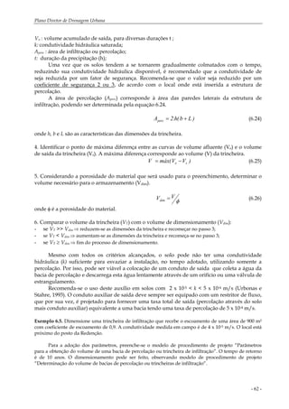 Plano Diretor de Drenagem Urbana
- 62 -
Vs: : volume acumulado de saída, para diversas durações t ;
k: condutividade hidráulica saturada;
Aperc : área de infiltração ou percolação;
t: duração da precipitação (h);
Uma vez que os solos tendem a se tornarem gradualmente colmatados com o tempo,
reduzindo sua condutividade hidráulica disponível, é recomendado que a condutividade de
seja reduzida por um fator de segurança. Recomenda-se que o valor seja reduzido por um
coeficiente de segurança 2 ou 3, de acordo com o local onde está inserida a estrutura de
percolação.
A área de percolação (Aperc) corresponde à área das paredes laterais da estrutura de
infiltração, podendo ser determinada pela equação 6.24.
)Lb(h.2Aperc += (6.24)
onde h, b e L são as características das dimensões da trincheira.
4. Identificar o ponto de máxima diferença entre as curvas de volume afluente (Ve) e o volume
de saída da trincheira (Vs). A máxima diferença corresponde ao volume (V) da trincheira.
)VV(máxV se −= (6.25)
5. Considerando a porosidade do material que será usado para o preenchimento, determinar o
volume necessário para o armazenamento (Vdim).
φ
VVdim = (6.26)
onde φ é a porosidade do material.
6. Comparar o volume da trincheira (VT) com o volume de dimensionamento (Vdim):
- se VT >> Vdim ⇒ reduzem-se as dimensões da trincheira e recomeçar no passo 3;
- se VT < Vdim ⇒ aumentam-se as dimensões da trincheira e recomeça-se no passo 3;
- se VT ≥ Vdim ⇒ fim do processo de dimensionamento.
Mesmo com todos os critérios alcançados, o solo pode não ter uma condutividade
hidráulica (k) suficiente para esvaziar a instalação, no tempo adotado, utilizando somente a
percolação. Por isso, pode ser viável a colocação de um conduto de saída que coleta a água da
bacia de percolação e descarrega esta água lentamente através de um orifício ou uma válvula de
estrangulamento.
Recomenda-se o uso deste auxílio em solos com 2 x 10-5 < k < 5 x 10-4 m/s (Urbonas e
Stahre, 1993). O conduto auxiliar de saída deve sempre ser equipado com um restritor de fluxo,
que por sua vez, é projetado para fornecer uma taxa total de saída (percolação através do solo
mais conduto auxiliar) equivalente a uma bacia tendo uma taxa de percolação de 5 x 10-4 m/s.
Exemplo 6.5. Dimensione uma trincheira de infiltração que recebe o escoamento de uma área de 900 m2
com coeficiente de escoamento de 0,9. A condutividade medida em campo é de 4 x 10-5 m/s. O local está
próximo do posto da Redenção.
Para a adoção dos parâmetros, preenche-se o modelo de procedimento de projeto “Parâmetros
para a obtenção do volume de uma bacia de percolação ou trincheira de infiltração”. O tempo de retorno
é de 10 anos. O dimensionamento pode ser feito, observando modelo de procedimento de projeto
“Determinação do volume de bacias de percolação ou trincheiras de infiltração“.
 