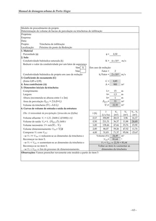 Manual de drenagem urbana de Porto Alegre
- 63 -
Modelo de procedimento de projeto
Determinação do volume de bacias de percolação ou trincheiras de infiltração
Projetista:
Empresa:
Data:
Projeto: Trincheira de infiltração
Localização: Próximo do posto da Redenção
1. Material
Porosidade (φ) φ = 0,30
2. Solo
Condutividade hidráulica saturada (k) K = 4 x 10-5 m/s
Reduzir o valor da condutividade por um fator de segurança
Sim X Em caso de redução:
Não Fator = 2
Condutividade hidráulica de projeto em caso de redução k/Fator = 2 x 10-5 m/s
3. Coeficiente de escoamento (C)
(Entre 0,85 e 0,95) C = 0,85
4. Área contribuinte (A) A = 900 m2
5. Dimensões iniciais da trincheira
Comprimento L= 15 m
Largura b= 1,5 m
Altura (recomenda-se alturas entre 1 e 2m) h= 1 m
Área de percolação Aperc = 2.h.(b+L) Aperc= 33 m2
Volume da trincheira (VT = h.b.L) VT= 22,50 m3
6. Curvas de volume de entrada e saída da estrutura
Obs: A intensidade da precipitação é fornecida em (l/s/ha) t (h)
I
(l/s/ha)
Ve
(m3)
Vs
(m3)
Ve – Vs
(m3)
Volume afluente: Ve = 1,25. [3600.C.(I/1000).t.A] 0,17 350,89 20,13 3,96 16,17
Volume de saída: Ves= k.. (Aperc /2).3600.t 0,50 211,31 36,37 11,88 24,49
Volume necessário: V= máx(Ve – Vs) 1,00 138,46 47,66 23,76 23,90
Volume dimensionamento: Vdim= V/φ 2,00 86,07 59,26 47,52 11,74
Comparar VT com Vdim: 4,00 51,83 71,37 95,04 -23,67
- se VT >> Vdim ⇒ reduzem-se as dimensões da trincheira e Volume (V): 24,49 m3
Recomeçar no item 5; Vdim= 81,64 3
- se VT < Vdim ⇒ aumentam-se as dimensões da trincheira e VT < Vdim ⇒ 22,50 < 81,64
Recomeça-se no item 5; Voltar ao item 4 e aumentar as
- se VT ≥ Vdim ⇒ fim do processo de dimensionamento. dimensões da trincheira
Observações: Vamos preencher novamente este modelo a partir do item 5
 