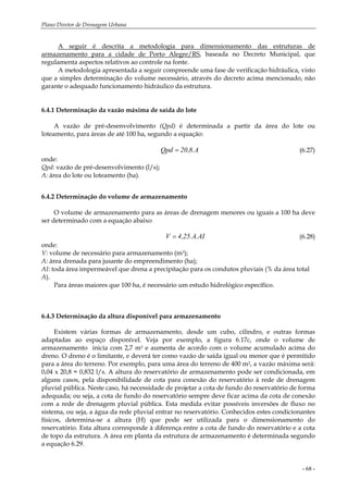 Plano Diretor de Drenagem Urbana
- 68 -
A seguir é descrita a metodologia para dimensionamento das estruturas de
armazenamento para a cidade de Porto Alegre/RS, baseada no Decreto Municipal, que
regulamenta aspectos relativos ao controle na fonte.
A metodologia apresentada a seguir compreende uma fase de verificação hidráulica, visto
que a simples determinação do volume necessário, através do decreto acima mencionado, não
garante o adequado funcionamento hidráulico da estrutura.
6.4.1 Determinação da vazão máxima de saída do lote
A vazão de pré-desenvolvimento (Qpd) é determinada a partir da área do lote ou
loteamento, para áreas de até 100 ha, segundo a equação:
A.8,20Qpd = (6.27)
onde:
Qpd: vazão de pré-desenvolvimento (l/s);
A: área do lote ou loteamento (ha).
6.4.2 Determinação do volume de armazenamento
O volume de armazenamento para as áreas de drenagem menores ou iguais a 100 ha deve
ser determinado com a equação abaixo
AI.A.25,4V = (6.28)
onde:
V: volume de necessário para armazenamento (m3);
A: área drenada para jusante do empreendimento (ha);
AI: toda área impermeável que drena a precipitação para os condutos pluviais (% da área total
A).
Para áreas maiores que 100 ha, é necessário um estudo hidrológico específico.
6.4.3 Determinação da altura disponível para armazenamento
Existem várias formas de armazenamento, desde um cubo, cilindro, e outras formas
adaptadas ao espaço disponível. Veja por exemplo, a figura 6.17c, onde o volume de
armazenamento inicia com 2,7 m3 e aumenta de acordo com o volume acumulado acima do
dreno. O dreno é o limitante, e deverá ter como vazão de saída igual ou menor que é permitido
para a área do terreno. Por exemplo, para uma área do terreno de 400 m2, a vazão máxima será:
0,04 x 20,8 = 0,832 l/s. A altura do reservatório de armazenamento pode ser condicionada, em
alguns casos, pela disponibilidade de cota para conexão do reservatório à rede de drenagem
pluvial pública. Neste caso, há necessidade de projetar a cota de fundo do reservatório de forma
adequada; ou seja, a cota de fundo do reservatório sempre deve ficar acima da cota de conexão
com a rede de drenagem pluvial pública. Esta medida evitar possíveis inversões de fluxo no
sistema, ou seja, a água da rede pluvial entrar no reservatório. Conhecidos estes condicionantes
físicos, determina-se a altura (H) que pode ser utilizada para o dimensionamento do
reservatório. Esta altura corresponde à diferença entre a cota de fundo do reservatório e a cota
de topo da estrutura. A área em planta da estrutura de armazenamento é determinada segundo
a equação 6.29.
 