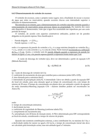 Manual de drenagem urbana de Porto Alegre
- 75 -
6.4.5 Dimensionamento do vertedor de excessos
O vertedor de excessos, como o próprio nome sugere, tem a finalidade de escoar o excesso
de água que entra no reservatório, quando ocorrem chuvas com intensidade superior à
utilizada no dimensionamento.
Recomenda-se no entanto, que o dimensionamento do vertedor seja feito somente quando o
extravasamento do reservatório possa provocar danos na propriedade. Na maioria dos casos
este dispositivo é desnecessário, visto que a água fica acumulada nas superfícies por um curto
período de tempo.
O vertedor, de acordo com aspectos construtivos utilizados, podem ser de paredes
delgadas ou de parede espessa. Esta classificação é:
- Parede delgada: e < 2/3.hmax,
- Parede espessa: e ≥ 2/3. hmax
onde e é a espessura da parede do vertedor; e hmax é a carga máxima desejada no vertedor (hmax
= z-zw, sendo z é a cota corrente e zw é a cota da crista). Neste manual recomenda-se a utilização
de hmax = 5 cm. Assim, o vertedor será de parede delgada quando a espessura da parede for
menor ou igual a 3 cm, e de parede espessa quando a espessura forma maior que 3 cm.
A vazão de descarga do vertedor (Qv), deve ser determinada a partir da equação 6.33
(Método Racional).
A0,278.C.I.Qv = (6.33)
onde:
Qv : vazão de descarga do vertedor (m3/s);
C: coeficiente de escoamento da área que contribui para a estrutura (entre 0,85 e 0,95);
A: área drenada para a estrutura (km2);
I: intensidade da precipitação (mm/h). A intensidade I deve ser obtida a partir da equação IDF
do local em estudo, para uma duração igual ao tempo de concentração (tc), com tempo de
retorno de 50 anos. O tempo de concentração em planos deve ser estimado a partir da equação
da onda cinemática-Manning (equação 6.34 – maiores detalhes podem ser encontrados no
Anexo D).
( )
4,05,0
24
8,0
S.P
L.n.474,5
tc = (6.34)
onde:
tc: tempo de concentração (minutos);
S: declividade (m/m);
n: coeficiente de rugosidade de Manning (conforme tabela D1);
L: comprimento do escoamento (m);
P24: precipitação com 24 horas de duração (mm). A P24 é determinada para IDF correspondente
ao local em estudo, considerando o tempo de retorno de projeto.
Quando não existirem contribuições externas, a área contribuinte for, no máximo de 1 ha, e
a declividade média for menor ou igual a 0,2 m/m, o tempo de concentração inicial não deve
ser calculado pela formulação acima, mas sim adotado igual a 5 minutos.
 