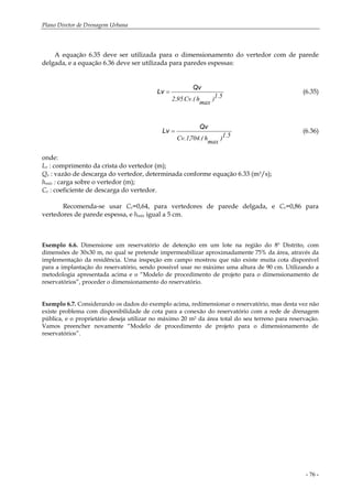 Plano Diretor de Drenagem Urbana
- 76 -
A equação 6.35 deve ser utilizada para o dimensionamento do vertedor com de parede
delgada, e a equação 6.36 deve ser utilizada para paredes espessas:
5.1)
max
h.(Cv.95,2
Qv
Lv = (6.35)
5.1)
max
h.(704,1.Cv
Qv
Lv = (6.36)
onde:
Lv : comprimento da crista do vertedor (m);
Qv : vazão de descarga do vertedor, determinada conforme equação 6.33 (m3/s);
hmáx : carga sobre o vertedor (m);
Cv : coeficiente de descarga do vertedor.
Recomenda-se usar Cv=0,64, para vertedores de parede delgada, e Cv=0,86 para
vertedores de parede espessa, e hmáx igual a 5 cm.
Exemplo 6.6. Dimensione um reservatório de detenção em um lote na região do 8º Distrito, com
dimensões de 30x30 m, no qual se pretende impermeabilizar aproximadamente 75% da área, através da
implementação da residência. Uma inspeção em campo mostrou que não existe muita cota disponível
para a implantação do reservatório, sendo possível usar no máximo uma altura de 90 cm. Utilizando a
metodologia apresentada acima e o “Modelo de procedimento de projeto para o dimensionamento de
reservatórios”, proceder o dimensionamento do reservatório.
Exemplo 6.7. Considerando os dados do exemplo acima, redimensionar o reservatório, mas desta vez não
existe problema com disponibilidade de cota para a conexão do reservatório com a rede de drenagem
pública, e o proprietário deseja utilizar no máximo 20 m2 da área total do seu terreno para reservação.
Vamos preencher novamente “Modelo de procedimento de projeto para o dimensionamento de
reservatórios”.
 