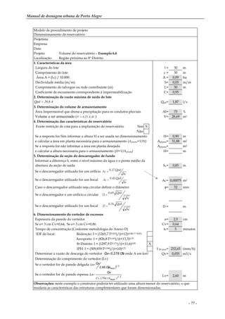 Manual de drenagem urbana de Porto Alegre
- 77 -
Modelo de procedimento de projeto
Dimensionamento de reservatório
Projetista:
Empresa:
Data:
Projeto: Volume do reservatório – Exemplo 6.6
Localização: Região próxima ao 8º Distrito
1. Características da área
Largura do lote l = 30 m
Comprimento do lote c = 30 m
Área A = (l.c) / 10.000 A = 0,09 ha
Declividade média (m/m) S= 0,05 m/m
Comprimento do talvegue ou rede contribuinte (m) L= 30 m
Coeficiente de escoamento correspondente à impermeabilização C= 0,95
2. Determinação da vazão máxima de saída do lote
A.8,20Qpd = Qpd= 1,87 l/s
3. Determinação do volume de armazenamento
Área Impermeável que drena a precipitação para os condutos pluviais AI= 75 %
Volume a ser armazenado ( AI.A.25,4V = ) V= 28,69 m3
4. Determinação das características do reservatório
Existe restrição de cota para a implantação do reservatório Sim X
Não
Se a resposta for Sim informar a altura H a ser usada no dimensionamento H= 0,90 m
e calcular a área em planta necessária para o armazenamento (Aplanta=V/H) Aplanta= 31,88 m2
Se a resposta for não informar a área em planta desejada Aplanta= m2
e calcular a altura necessária para o armazenamento (H=V/Aplanta) H= m
5. Determinação da seção do descarregador de fundo
Informar a diferença hc entre o nível máximo da água e o ponto médio da
abertura da seção de saída hc= 0,85 m
Se o descarregador utilizado for um orifício
hc
Qpd.37,0
Ac =
Se o descarregador utilizado for um bocal
hc
Qpd.45,0
Ac = Ac= 0,00075 m2
Caso o descarregador utilizado seja circular definir o diâmetro φ= 32 mm
Se o descarregador é um orifício e circular
hc
Qpd.69,0
D =
Se o descarregador utilizado for um bocal
hc
Qpd.76,0
D = D = m
6. Dimensionamento do vertedor de excessos
Espessura da parede do vertedor e= 2,5 cm
Se e< 3 cm Cv=0,64; Se e> 3 cm Cv=0,86 Cv= 0,64
Tempo de concentração (Conforme metodologia do Anexo D) tc= 5 minutos
IDF do local: Redenção: I = (1265,7.T0,052)/(t+12)(0,88/T^0,05)
Aeroporto: I = (826,8.T0,143)/(t+13,3)0,79
8o Distrito: I = (1297,9.T0,171)/(t+11,6)0,85 X
IPH: I = (509,859.T0,196)/(t+10)0,72 I 50 anos= 232,65 (mm/h)
Determinar a vazão de descarga do vertedor A0,278.C.IQv= onde A em km2 Qv= 0,055 m3/s
Determinação do comprimento do vertedor (Lv)
Se o vertedor for de parede delgada
( ) 5.1
maxh.2,95.Cv.
QvLv=
Se o vertedor for de parede espessa
5.1)maxh.(704,1.Cv
Qv
Lv= Lv= 2,60 m
Observações: neste exemplo o construtor poderia ter utilizado uma altura menor do reservatório, o que
mudaria as características das estruturas complementares que foram dimensionadas.
 