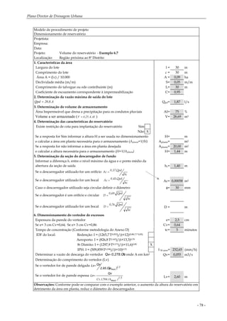 Plano Diretor de Drenagem Urbana
- 78 -
Modelo de procedimento de projeto
Dimensionamento de reservatório
Projetista:
Empresa:
Data:
Projeto: Volume do reservatório - Exemplo 6.7
Localização: Região próxima ao 8º Distrito
1. Características da área
Largura do lote l = 30 m
Comprimento do lote c = 30 m
Área A = (l.c) / 10.000 A = 0,09 ha
Declividade média (m/m) S= 0,05 m/m
Comprimento do talvegue ou ede contribuinte (m) L= 30 m
Coeficiente de escoamento correspondente à impermeabilização C= 0,95
2. Determinação da vazão máxima de saída do lote
A.8,20Qpd = Qpd= 1,87 l/s
3. Determinação do volume de armazenamento
Área Impermeável que drena a precipitação para os condutos pluviais AI= 75 %
Volume a ser armazenado ( AI.A.25,4V = ) V= 28,69 m3
4. Determinação das características do reservatório
Existe restrição de cota para implantação do reservatório Sim
Não X
Se a resposta for Sim informar a altura H a ser usada no dimensionamento H= m
e calcular a área em planta necessária para o armazenamento (Aplanta=V/H) Aplanta= m2
Se a resposta for não informar a área em planta desejada Aplanta= 20,00 m2
e calcular a altura necessária para o armazenamento (H=V/Aplanta) H= 1,44 m
5. Determinação da seção do descarregador de fundo
Informar a diferença hc entre o nível máximo da água e o ponto médio da
abertura da seção de saída hc= 1,40 m
Se o descarregador utilizado for um orifício
hc
Qpd.37,0
Ac =
Se o descarregador utilizado for um bocal
hc
Qpd.45,0
Ac = Ac= 0,00058 m2
Caso o descarregador utilizado seja circular definir o diâmetro φ= 30 mm
Se o descarregador é um orifício e circular
hc
Qpd.69,0
D =
Se o descarregador utilizado for um bocal
hc
Qpd.76,0
D = D = m
6. Dimensionamento do vertedor de excessos
Espessura da parede do vertedor e= 2,5 cm
Se e< 3 cm Cv=0,64; Se e> 3 cm Cv=0,86 Cv= 0,64
Tempo de concentração (Conforme metodologia do Anexo D) tc= 5 minutos
IDF do local: Redenção: I = (1265,7.T0,052)/(t+12)(0,88/T^0,05)
Aeroporto: I = (826,8.T0,143)/(t+13,3)0,79
8o Distrito: I = (1297,9.T0,171)/(t+11,6)0,85 X
IPH: I = (509,859.T0,196)/(t+10)0,72 I 50 anos= 232,65 (mm/h)
Determinar a vazão de descarga do vertedor A0,278.C.IQv= onde A em km2 Qv= 0,055 m3/s
Determinação do comprimento do vertedor (Lv)
Se o vertedor for de parede delgada
( ) 5.1
maxh.2,95.Cv.
QvLv=
Se o vertedor for de parede espessa
5.1)maxh.(704,1.Cv
Qv
Lv= Lv= 2,60 m
Observações: Conforme pode-se comparar com o exemplo anterior, o aumento da altura do reservatório em
detrimento da área em planta, reduz o diâmetro do descarregador.
 