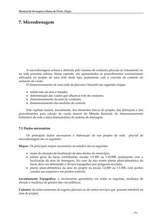 Manual de drenagem urbana de Porto Alegre
- 79 -
7. Microdrenagem
A microdrenagem urbana é definida pelo sistema de condutos pluviais no loteamento ou
na rede primária urbana. Neste capítulo, são apresentados os procedimentos convencionais
utilizados no projeto de uma rede deste tipo, juntamente com o conceito de controle do
aumento da vazão.
O dimensionamento de uma rede de pluviais é baseado nas seguintes etapas:
• subdivisão da área e traçado;
• determinação das vazões que afluem à rede de condutos;
• dimensionamento da rede de condutos;
• dimensionamento das medidas de controle.
Este capítulo tratará, inicialmente, dos elementos físicos do projeto, das definições e dos
procedimentos para cálculo da vazão através do Método Racional, do dimensionamento
hidráulico da rede e da(s) detenção(ões) do sistema de drenagem.
7.1 Dados necessários
Os principais dados necessários à elaboração de um projeto de rede pluvial de
microdrenagem são os seguintes:
Mapas: Os principais mapas necessários ao estudos são os seguintes:
• mapa de situação da localização da área dentro do município;
• planta geral da bacia contribuinte: escalas 1:5.000 ou 1:10.000, juntamente com a
localização da área de drenagem. No caso de não existir planta plani-altimétrica da
bacia, deve ser delimitado o divisor topográfico por poligonal nivelada;
• planta plani-altimétrica da área do projeto na escala 1:2.000 ou 1:1.000, com pontos
cotados nas esquinas e em pontos notáveis.
Levantamento Topográfico: o nivelamento geométrico em todas as esquinas, mudança de
direção e mudança de greides das vias públicas;
Cadastro: de redes existentes de esgotos pluviais ou de outros serviços que possam interferir na
área de projeto;
 