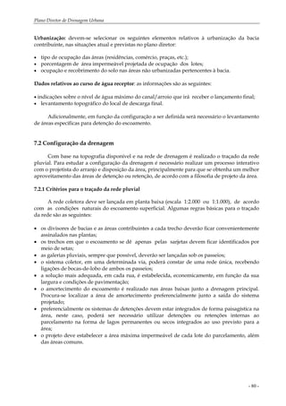 Plano Diretor de Drenagem Urbana
- 80 -
Urbanização: devem-se selecionar os seguintes elementos relativos à urbanização da bacia
contribuinte, nas situações atual e previstas no plano diretor:
• tipo de ocupação das áreas (residências, comércio, praças, etc.);
• porcentagem de área impermeável projetada de ocupação dos lotes;
• ocupação e recobrimento do solo nas áreas não urbanizadas pertencentes à bacia.
Dados relativos ao curso de água receptor: as informações são as seguintes:
• indicações sobre o nível de água máximo do canal/arroio que irá receber o lançamento final;
• levantamento topográfico do local de descarga final.
Adicionalmente, em função da configuração a ser definida será necessário o levantamento
de áreas específicas para detenção do escoamento.
7.2 Configuração da drenagem
Com base na topografia disponível e na rede de drenagem é realizado o traçado da rede
pluvial. Para estudar a configuração da drenagem é necessário realizar um processo interativo
com o projetista do arranjo e disposição da área, principalmente para que se obtenha um melhor
aproveitamento das áreas de detenção ou retenção, de acordo com a filosofia de projeto da área.
7.2.1 Critérios para o traçado da rede pluvial
A rede coletora deve ser lançada em planta baixa (escala 1:2.000 ou 1:1.000), de acordo
com as condições naturais do escoamento superficial. Algumas regras básicas para o traçado
da rede são as seguintes:
• os divisores de bacias e as áreas contribuintes a cada trecho deverão ficar convenientemente
assinalados nas plantas;
• os trechos em que o escoamento se dê apenas pelas sarjetas devem ficar identificados por
meio de setas;
• as galerias pluviais, sempre que possível, deverão ser lançadas sob os passeios;
• o sistema coletor, em uma determinada via, poderá constar de uma rede única, recebendo
ligações de bocas-de-lobo de ambos os passeios;
• a solução mais adequada, em cada rua, é estabelecida, economicamente, em função da sua
largura e condições de pavimentação;
• o amortecimento do escoamento é realizado nas áreas baixas junto a drenagem principal.
Procura-se localizar a área de amortecimento preferencialmente junto a saída do sistema
projetado;
• preferencialmente os sistemas de detenções devem estar integrados de forma paisagística na
área, neste caso, poderá ser necessário utilizar detenções ou retenções internas ao
parcelamento na forma de lagos permanentes ou secos integrados ao uso previsto para a
área;
• o projeto deve estabelecer a área máxima impermeável de cada lote do parcelamento, além
das áreas comuns.
 