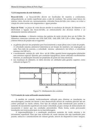 Manual de drenagem urbana de Porto Alegre
- 81 -
7.2.2 Componentes da rede hidráulica
Bocas-de-Lobo - as bocas-de-lobo devem ser localizadas de maneira a conduzirem,
adequadamente, as vazões superficiais para a rede de condutos. Nos pontos mais baixos do
sistema viário, deverão ser, necessariamente, colocadas bocas-de-lobo com vistas a se evitar a
criação de zonas mortas com alagamentos e águas paradas.
Poços de Visita - os poços de visita devem atender às mudanças de direção, de diâmetro e de
declividade à ligação das bocas-de-lobo, ao entroncamento dos diversos trechos e ao
afastamento máximo admissível.
Galerias circulares - o diâmetro mínimo das galerias de seção circular deve ser de 0,30m. Os
diâmetros comerciais correntes são: 0,30; 0,40; 0,50; 0,60; 0,80; 1,00; 1,20 e 1,50m. Alguns dos
critérios básicos de projeto são os seguintes:
• as galerias pluviais são projetadas para funcionamento a seção plena com a vazão de projeto.
A velocidade máxima admissível determina-se em função do material a ser empregado na
rede. Para tubo de concreto, a velocidade máxima admissível é de 4,0m/s, a velocidade
mínima é de 0,80 m/s;
• o recobrimento mínimo da rede deve ser de 1,00m, quando forem empregadas tubulações
sem estrutura especial. Quando, por condições topográficas, forem utilizados recobrimentos
menores, as canalizações deverão ser projetadas do ponto de vista estrutural;
• nas mudanças de diâmetro, os tubos deverão ser alinhados pela geratriz superior, como
indicado na figura 7.1
Figura 7.1- Alinhamento dos condutos
7.2.3 Controle da vazão utilizando amortecimento
A medida de controle, tradicionalmente utilizada para eliminar as inundações na
microdrenagem, consiste em drenar a área desenvolvida através de condutos pluviais até um
coletor principal ou riacho urbano. Esse tipo de solução acaba transferindo para jusante o
aumento do escoamento superficial com maior velocidade, já que o tempo de deslocamento do
escoamento é menor que nas condições preexistentes. Desta forma, acaba provocando
inundações nos troncos principais ou na macrodrenagem.
A impermeabilização e a canalização produzem aumento da vazão máxima e do
escoamento superficial. Para que esse acréscimo de vazão máxima não seja transferido para
jusante, utiliza-se o amortecimento do volume gerado, através de dispositivos como: tanques,
 