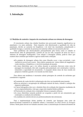 Manual de drenagem urbana de Porto Alegre
- 1 -
1. Introdução
1.1 Medidas de controle e impacto do crescimento urbano no sistema de drenagem
O crescimento urbano das cidades brasileira tem provocado impactos significativos na
população e no meio ambiente. Estes impactos vêm deteriorando a qualidade de vida da
população, devido ao aumento da freqüência e do nível das inundações, prejudicando a
qualidade da água, e aumento da presença de materiais sólidos no escoamento pluvial.
Estes problemas são desencadeados principalmente pela forma como as cidades se
desenvolvem: falta de planejamento, controle do uso do solo, ocupação de áreas de risco e
sistemas de drenagem inadequados. Com relação à drenagem urbana, pode-se dizer que
existem duas condutas que tendem a agravar ainda mais a situação:
• Os projetos de drenagem urbana têm como filosofia escoar a água precipitada o mais
rapidamente possível para jusante. Este critério aumenta em várias ordens de magnitude a
vazão máxima, a freqüência e o nível de inundação de jusante;
• As áreas ribeirinhas, que o rio utiliza durante os períodos chuvosos como zona de
passagem da inundação, têm sido ocupadas pela população com construções e aterros,
reduzindo a capacidade de escoamento. A ocupação destas áreas de risco resulta em
prejuízos evidentes quando o rio inunda seu leito maior.
Para alterar esta tendência é necessário adotar princípios de controle de enchentes que
considerem o seguinte:
• O aumento de vazão devido à urbanização não deve ser transferido para jusante;
• Deve-se priorizar a recuperação da infiltração natural da bacia, visando a redução dos
impactos ambientais;
• A bacia hidrográfica deve ser o domínio físico de avaliação dos impactos resultantes de
novos empreendimentos, visto que a água não respeita limites políticos;
• O horizonte de avaliação deve contemplar futuras ocupações urbanas;
• As áreas ribeirinhas somente poderão ser ocupadas a partir de um zoneamento que
contemple as condições de enchentes;
• As medidas de controle devem ser preferencialmente não-estruturais.
Para a implementação destes padrões de controle, que busquem uma visão de
desenvolvimento sustentável no ambiente urbano, é necessário um Plano Diretor de Drenagem
Urbana. Neste plano devem ser tratados assuntos como a caracterização do desenvolvimento de
 