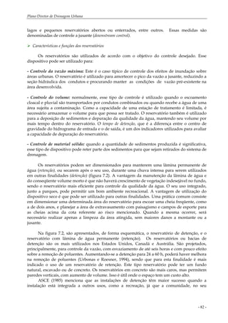 Plano Diretor de Drenagem Urbana
- 82 -
lagos e pequenos reservatórios abertos ou enterrados, entre outros. Essas medidas são
denominadas de controle a jusante (downstream control).
Características e funções dos reservatórios
Os reservatórios são utilizados de acordo com o objetivo do controle desejado. Esse
dispositivo pode ser utilizado para:
- Controle da vazão máxima: Este é o caso típico de controle dos efeitos de inundação sobre
áreas urbanas. O reservatório é utilizado para amortecer o pico da vazão a jusante, reduzindo a
seção hidráulica dos condutos e procurando manter as condições de vazão pré-existente na
área desenvolvida.
- Controle do volume: normalmente, esse tipo de controle é utilizado quando o escoamento
cloacal e pluvial são transportados por condutos combinados ou quando recebe a água de uma
área sujeita a contaminação. Como a capacidade de uma estação de tratamento é limitada, é
necessário armazenar o volume para que possa ser tratado. O reservatório também é utilizado
para a deposição de sedimentos e depuração da qualidade da água, mantendo seu volume por
mais tempo dentro do reservatório. O tempo de detenção, que é a diferença entre o centro de
gravidade do hidrograma de entrada e o de saída, é um dos indicadores utilizados para avaliar
a capacidade de depuração do reservatório.
- Controle de material sólido: quando a quantidade de sedimentos produzida é significativa,
esse tipo de dispositivo pode reter parte dos sedimentos para que sejam retirados do sistema de
drenagem.
Os reservatórios podem ser dimensionados para manterem uma lâmina permanente de
água (retenção), ou secarem após o seu uso, durante uma chuva intensa para serem utilizados
em outras finalidades (detenção) (figura 7.2). A vantagem da manutenção da lâmina de água e
do conseqüente volume morto é que não haverá crescimento de vegetação indesejável no fundo,
sendo o reservatório mais eficiente para controle da qualidade da água. O seu uso integrado,
junto a parques, pode permitir um bom ambiente recreacional. A vantagem de utilização do
dispositivo seco é que pode ser utilizado para outras finalidades. Uma prática comum consiste
em dimensionar uma determinada área do reservatório para escoar uma cheia freqüente, como
a de dois anos, e planejar a área de extravasamento com paisagismo e campos de esporte para
as cheias acima da cota referente ao risco mencionado. Quando a mesma ocorrer, será
necessário realizar apenas a limpeza da área atingida, sem maiores danos a montante ou a
jusante.
Na figura 7.2, são apresentados, de forma esquemática, o reservatório de detenção, e o
reservatório com lâmina de água permanente (retenção). Os reservatórios ou bacias de
detenção são os mais utilizados nos Estados Unidos, Canadá e Austrália. São projetados,
principalmente, para controle da vazão, com esvaziamento de até seis horas e com pouco efeito
sobre a remoção de poluentes. Aumentando-se a detenção para 24 a 60 h, poderá haver melhora
na remoção de poluentes (Urbonas e Roesner, 1994), sendo que para esta finalidade é mais
indicado o uso de um reservatório de retenção. Este tipo reservatório pode ter um fundo
natural, escavado ou de concreto. Os reservatórios em concreto são mais caros, mas permitem
paredes verticais, com aumento de volume. Isso é útil onde o espaço tem um custo alto.
ASCE (1985) menciona que as instalações de detenção têm maior sucesso quando a
instalação está integrada a outros usos, como a recreação, já que a comunidade, no seu
 