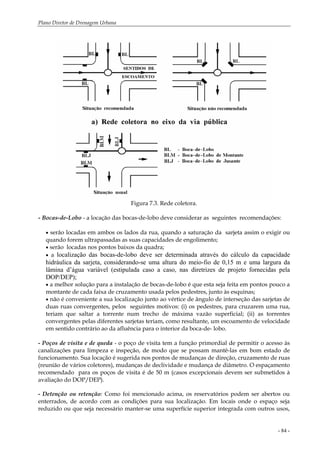 Plano Diretor de Drenagem Urbana
- 84 -
Figura 7.3. Rede coletora.
- Bocas-de-Lobo - a locação das bocas-de-lobo deve considerar as seguintes recomendações:
• serão locadas em ambos os lados da rua, quando a saturação da sarjeta assim o exigir ou
quando forem ultrapassadas as suas capacidades de engolimento;
• serão locadas nos pontos baixos da quadra;
• a localização das bocas-de-lobo deve ser determinada através do cálculo da capacidade
hidráulica da sarjeta, considerando-se uma altura do meio-fio de 0,15 m e uma largura da
lâmina d’água variável (estipulada caso a caso, nas diretrizes de projeto fornecidas pela
DOP/DEP);
• a melhor solução para a instalação de bocas-de-lobo é que esta seja feita em pontos pouco a
montante de cada faixa de cruzamento usada pelos pedestres, junto às esquinas;
• não é conveniente a sua localização junto ao vértice de ângulo de interseção das sarjetas de
duas ruas convergentes, pelos seguintes motivos: (i) os pedestres, para cruzarem uma rua,
teriam que saltar a torrente num trecho de máxima vazão superficial; (ii) as torrentes
convergentes pelas diferentes sarjetas teriam, como resultante, um escoamento de velocidade
em sentido contrário ao da afluência para o interior da boca-de- lobo.
- Poços de visita e de queda - o poço de visita tem a função primordial de permitir o acesso às
canalizações para limpeza e inspeção, de modo que se possam mantê-las em bom estado de
funcionamento. Sua locação é sugerida nos pontos de mudanças de direção, cruzamento de ruas
(reunião de vários coletores), mudanças de declividade e mudança de diâmetro. O espaçamento
recomendado para os poços de visita é de 50 m (casos excepcionais devem ser submetidos à
avaliação do DOP/DEP).
- Detenção ou retenção: Como foi mencionado acima, os reservatórios podem ser abertos ou
enterrados, de acordo com as condições para sua localização. Em locais onde o espaço seja
reduzido ou que seja necessário manter-se uma superfície superior integrada com outros usos,
 