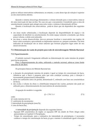 Manual de drenagem urbana de Porto Alegre
- 85 -
pode-se utilizar reservatórios subterrâneos; no entanto, o custo desse tipo de solução é superior
ao dos reservatórios abertos.
Quando o sistema descarrega diretamente o volume drenado para o reservatório, trata-se
de uma reservação do tipo on-line. No caso em que o escoamento é transferido para a área de
amortecimento somente após atingir uma certa vazão, o sistema é denominado off-line.
Quanto à localização dos reservatórios, pode-se dizer que ela dependerá dos seguintes
fatores:
• em áreas muito urbanizadas, a localização depende da disponibilidade de espaço e da
capacidade de interferir no amortecimento. Se existe espaço somente a montante, que drena
pouco volume, o efeito será reduzido;
• em áreas a serem desenvolvidas, deve-se procurar localizar o reservatório nas regiões de
baixo valor econômico, aproveitando as depressões naturais ou parques existentes. Um bom
indicador de localização são as áreas naturais que formam pequenos lagos antes do seu
desenvolvimento.
7.3. Determinação da vazão de projeto para rede de microdrenagem: Método Racional
7.3.1 Equacionamento
O método racional é largamente utilizado na determinação da vazão máxima de projeto
para bacias pequenas.
Para o dimensionamento de redes, utilizando o método racional, adota-se como limite
uma área de até 2km2.
Os princípios básicos do Método Racional são:
• a duração da precipitação máxima de projeto é igual ao tempo de concentração da bacia.
Admite-se que a bacia é pequena para que essa condição aconteça, pois a duração é
inversamente proporcional à intensidade;
• adota um coeficiente único de perdas, denominado C, estimado com base nas características
da bacia;
• não avalia o volume da cheia e a distribuição temporal das vazões, portanto não pode ser
utilizado para o dimensionamento de reservatórios de amortecimento.
A equação do modelo é a seguinte:
A.I.C.78,2Q = (7.1)
onde:
Q: vazão máxima (m3/s);
C: coeficiente de escoamento;
I: intensidade da precipitação (mm/h);
A: área da bacia (ha).
A intensidade da precipitação depende dos seguintes fatores:
- Equação IDF característica da região: as equações IDF da cidade de Porto Alegre estão
apresentadas no Capítulo 5, Precipitação;
- Tempo de concentração: para a estimativa da intensidade da precipitação, é necessário
conhecer o tempo de concentração da bacia, já que o mesmo é considerado igual à duração
 