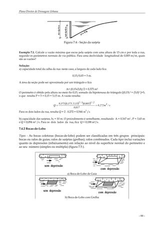 Plano Diretor de Drenagem Urbana
- 88 -
Figura 7.4 - Seção da sarjeta
Exemplo 7.1. Calcule a vazão máxima que escoa pela sarjeta com uma altura de 15 cm e por toda a rua,
segundo os parâmetros normais de via pública. Para uma declividade longitudinal de 0,005 m/m, quais
são as vazões?
Solução:
a) capacidade total da calha da rua: neste caso, a largura de cada lado fica
0,15/0,03 = 5 m.
A área da seção pode ser aproximada por um triângulo e fica
A= (0,15x5,0)/2 = 0,375 m2
O perímetro é obtido pela altura no meio fio 0,15, somado da hipotenusa do triângulo [(0,15) 2 + (5,0)2 ]=5,
o que resulta P = 5 + 0,15 = 5,15 m. A vazão resulta:
( ) ( ) s/m272,0
017,0
005,015,5375,0.375,0
Q 3
2/13/2
==
Para os dois lados da rua, resulta Q = 2 . 0,272 = 0,544 m s3
/
b) capacidade das sarjetas, h2 = 10 m. O procedimento é semelhante, resultando A = 0,167 m2 , P = 3,43 m
e Q = 0,094 m3 /s. Para os dois lados da rua, fica Q = 0,188 m3/s.
7.4.2 Bocas-de-Lobo
Tipos - As bocas coletoras (bocas-de-lobo) podem ser classificadas em três grupos principais:
bocas ou ralos de guias; ralos de sarjetas (grelhas); ralos combinados. Cada tipo inclui variações
quanto às depressões (rebaixamento) em relação ao nível da superfície normal do perímetro e
ao seu número (simples ou múltipla) (figura 7.5 ).
a) Boca-de-Lobo de Guia
b) Boca-de-Lobo com Grelha
 