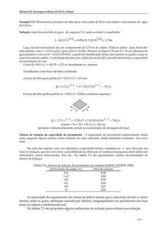 Manual de drenagem urbana de Porto Alegre
- 91 -
Exemplo 7.2 Dimensione uma boca-de-lobo para uma vazão de 94 l/s na sarjeta e uma lâmina de água
de 0,10 m.
Solução: como boca-de-lobo de guia: da equação 7.4, pode-se isolar L, resultando:
1,75m]3/2.(0,10)0,094/[1,7)3/2Q/(1,7yL ===
Logo, haverá necessidade de um comprimento de 1,75 m de soleira. Pode-se adotar duas bocas-de-
lobo padrão, com L = 1,0 m cada e guia com h = 0,15m. Entra-se na figura 7.8 com h = 15 cm (abertura da
guia padrão) e com yo/h = 0,10/0,15=0,67, a partir da identificação destes dois pontos no gráfico, traça-se
uma reta unindo ambos. A interseção da reta com a linha da escala Q/L permite determinar a capacidade
de escoamento (l/s.m).
Como Q= 94 l/s, L = 94/55 = 1,71 m. Semelhante ao anterior.
Trabalhando como boca-de-lobo combinada:
a) boca-de-lobo guia padrão (h = 0,15 m e L =1,0 m) e
2/3y.L.7,1Q = = =2/3)10,0.(0,1.7,1 54 l/s
b) boca-de-lobo grelha padrão (a = 0,87 e b = 0,29m, conforme esquema )
2/3y.P.7,1Q = = ( ) =+ 2/3)10,0.(29,0.287,0.7,1 78 l/s
Q total = 54 + 78 = 132 l/s ( > 94 l/s),
portanto o dimensionamento atende às necessidades de drenagem do local.
Fatores de redução da capacidade de escoamento - A capacidade de escoamento anteriormente citada
pode, segundo alguns autores, sofrer redução no valor calculado, dadas limitações existentes nos casos
reais.
No caso das sarjetas, uma vez calculada a capacidade teórica, multiplica-se o seu valor por um
fator de redução, que leva em conta a possibilidade de obstrução de sarjetas de pequenas declividade por
sedimentos, carros estacionados, lixo, etc.. Na tabela 7.4 são apresentados valores recomendados de
fatores de redução.
Tabela 7.4 - Fatores de redução de escoamento das sarjetas (DAEE/ CETESB, 1980)
Declividade da sarjeta (%) fator de redução
0,4 0,50
1 a 3 0,80
5,0 0,50
6,0 0,40
8,0 0,27
10 0,20
A capacidade de esgotamento das bocas-de-lobo é menor que a calculada devido a vários
fatores, entre os quais: obstrução causada por detritos, irregularidades nos pavimentos das ruas
junto às sarjetas e alinhamento real.
Na tabela 7.5 são propostos alguns coeficientes de redução para estimar essa redução.
a b
 
