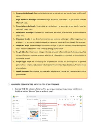 7. COMPARTIR DOCUMENTOS O ARCHIVOS CON OTRAS PERSONAS.
• Debe dar Anti Clic (clic derecho) al archivo que se quiere compartir, para esta lección se da
Anti Clic al archivo “Ejemplo” (que se acaba de crear).
1. Documentos de Google: Es un editor de texto que se asemeja a lo que puedes hacer en Microsoft
Word.
2. Hojas de cálculo de Google: Orientado a hojas de cálculo, se asemeja a lo que puedes hacer en
Microsoft Excel.
3. Presentaciones de Google: Para realizar presentaciones y se asemeja a lo que puedes hacer en
Microsoft Power Point.
4. Formularios de Google: Pare realizar, formularios, encuestas, cuestionarios, planificar eventos
entre otros.
5. Dibujos de Google: Es una de las herramientas que podemos utilizar para editar imágenes, crear
gráficos… y es un recurso excelente cuando la usamos en combinación con Google Documentos.
6. Google My Maps: Herramienta para planificar un viaje, ya que nos permite crear nuestro propio
mapa personalizado con los sitios y rutas que nos gustaría visitar.
7. Google Sites: Permite crear un sitio permitiendo compartir información con facilidad para verla o
compartirla con un grupo de personas reducido de colaboradores o con toda su organización, o
con todo el mundo.
8. Google Apps Script: Es un lenguaje de programación basado en JavaScript que te permite
personalizar y ampliar productos de G Suite como Documentos, Hojas de cálculo, Presentaciones
y Formularios.
9. Google Jamboard: Permite usar una pizarra la cual puede ser compartida y visualizada con otros
participantes.
Clic “Compartir”
 