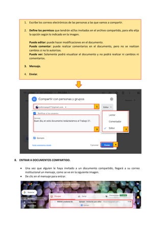 8. ENTRAR A DOCUMENTOS COMPARTIDO.
• Una vez que alguien le haya invitado a un documento compartido, llegará a su correo
institucional un mensaje, como se ve en la siguiente imagen.
• De clic en el mensaje para entrar.
1. Escribe los correos electrónicos de las personas a las que vamos a compartir.
2. Define los permisos que tendrán el/los invitados en el archivo compartido, para ello elija
la opción según lo indicado en la imagen.
Puede editar: puede hacer modificaciones en el documento.
Puede comentar: puede realizar comentarios en el documento, pero no se realizan
cambios si no lo autorizas.
Puede ver: Solamente podrá visualizar el documento y no podrá realizar ni cambios ni
comentarios.
3. Mensaje.
4. Enviar.
1
3 2
4
 