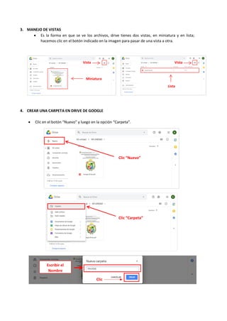 3. MANEJO DE VISTAS
• Es la forma en que se ve los archivos, drive tienes dos vistas, en miniatura y en lista;
hacemos clic en el botón indicado en la imagen para pasar de una vista a otra.
4. CREAR UNA CARPETA EN DRIVE DE GOOGLE
• Clic en el botón “Nuevo” y luego en la opción “Carpeta”.
Vista
s
Vista
s
Miniatura
Lista
Clic “Nuevo”
Clic “Carpeta”
Escribir el
Nombre
Clic
 