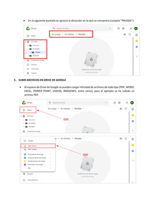 • En la siguiente pantalla se aprecia la dirección en la que se encuentra (carpeta “PRUEBA”).
5. SUBIR ARCHIVOS EN DRIVE DE GOOGLE
• Al espacio de Drive de Google se pueden cargar infinidad de archivos de todo tipo (PDF, WORD,
EXCEL, POWER POINT, VIDEOS, IMÁGENES, entre otros); para el ejemplo se ha subido un
archivo PDF.
CLIC
CLIC
 