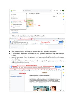 • El documento cargará en una nueva pestaña del navegador.
• En la imagen siguiente se observa un ejemplo de la redacción de un documento.
• A continuación, se escribe el “Nombre de archivo” con el que se guardará en el Drive el archivo
creado.
• Además, se señala el “Menú de opciones”, en el cual muestra las diferentes herramientas que
tiene el editor.
• La parte señalada como “Herramientas” brinda un conjunto de opciones para personalizar el
texto que estemos redactando.
Clic
Nueva pestaña
Nombre del archivo Menú de opciones
Herramientas
 