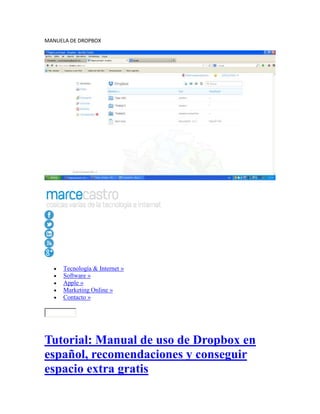 MANUELA DE DROPBOX

Tecnología & Internet »
Software »
Apple »
Marketing Online »
Contacto »

Tutorial: Manual de uso de Dropbox en
español, recomendaciones y conseguir
espacio extra gratis

 