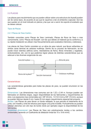 SENCICO
SISTEMA CONSTRUCTIVO EN SECO - DRYWALL
14
2.2 PLACAS
Las placas para recubrimiento que se pueden utilizar sobre una estructura de drywall pueden
ser de varios tipos, de acuerdo al uso que le vayamos a dar al ambiente a ejecutar. Son las
que quedan en el nivel indicado en planos y las que van a servir de soporte al acabado que
se desee colocar.
Tipos de Placas
2.2.1 Placas de Yeso Cartón.-
También conocidas como Placas de Yeso Laminado, Placas de Roca de Yeso o mas
comúnmente, como “Placas de Drywall”; son las que debido al material que la conforma y a
su rápida instalación se utilizan mas frecuentemente para acabados interiores y cielorasos.
Las placas de Yeso Cartón consisten en un alma de yeso natural, que llevan adheridas en
ambas caras láminas de celulosa multihoja. Dentro de su proceso de fabricación, se les
puede incluir distintos aditivos como, retardadores de flama, fibras minerales y vegetales,
endurecedores, etc; con lo que podemos lograr placas de distintas características que se
adecuan a las diversas exigencias de uso.
Características:
Las características generales para todas las placas de yeso, se pueden enumerar en las
siguientes:
Dimensiones: Las dimensiones mas comunes son de 1.22 x 2.44 m. Aunque pueden ser
fabricados en distintos largos, según disponibilidad de los fabricantes y requerimientos de
obra. Los espesores mas comerciales son: 3/8” (9 mm), ½”(12.5 mm) y 5/8” (15 mm), aunque
se pueden fabricar desde 6 mm. hasta 25 mm según requerimiento especial del proyecto.
Bordes: Las Placas de yeso llevan un borde rebajado, lo que permite el tratamiento de la
junta, con masilla y cinta de refuerzo para lograr una junta invisible. Puntualmente se pueden
solicitar planchas con otro tipo de borde (recto por ejemplo) según la disponibilidad de los
fabricantes.
Estabilidad dimensional: Las Placas de Yeso son prácticamente inertes a los cambios
ambientales, teniendo un Coeficiente de dilatación lineal de 15 x 10-6 m/mC.
 