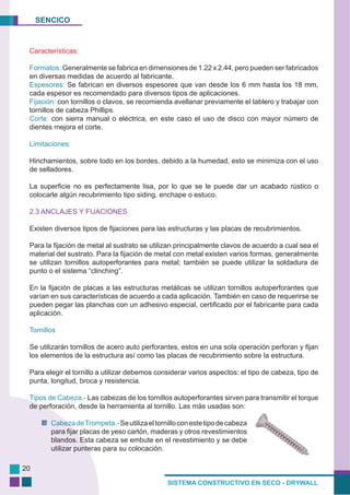 SENCICO
SISTEMA CONSTRUCTIVO EN SECO - DRYWALL
20
Características:
Formatos: Generalmente se fabrica en dimensiones de 1.22 x 2.44, pero pueden ser fabricados
en diversas medidas de acuerdo al fabricante.
Espesores: Se fabrican en diversos espesores que van desde los 6 mm hasta los 18 mm,
cada espesor es recomendado para diversos tipos de aplicaciones.
Fijación: con tornillos o clavos, se recomienda avellanar previamente el tablero y trabajar con
tornillos de cabeza Phillips.
Corte: con sierra manual o eléctrica, en este caso el uso de disco con mayor número de
dientes mejora el corte.
Limitaciones:
Hinchamientos, sobre todo en los bordes, debido a la humedad, esto se minimiza con el uso
de selladores.
La superficie no es perfectamente lisa, por lo que se le puede dar un acabado rústico o
colocarle algún recubrimiento tipo siding, enchape o estuco.
2.3 ANCLAJES Y FIJACIONES
Existen diversos tipos de fijaciones para las estructuras y las placas de recubrimientos.
Para la fijación de metal al sustrato se utilizan principalmente clavos de acuerdo a cual sea el
material del sustrato. Para la fijación de metal con metal existen varios formas, generalmente
se utilizan tornillos autoperforantes para metal; también se puede utilizar la soldadura de
punto o el sistema “clinching”.
En la fijación de placas a las estructuras metálicas se utilizan tornillos autoperforantes que
varían en sus características de acuerdo a cada aplicación. También en caso de requerirse se
pueden pegar las planchas con un adhesivo especial, certificado por el fabricante para cada
aplicación.
Tornillos
Se utilizarán tornillos de acero auto perforantes, estos en una sola operación perforan y fijan
los elementos de la estructura así como las placas de recubrimiento sobre la estructura.
Para elegir el tornillo a utilizar debemos considerar varios aspectos: el tipo de cabeza, tipo de
punta, longitud, broca y resistencia.
Tipos de Cabeza.- Las cabezas de los tornillos autoperforantes sirven para transmitir el torque
de perforación, desde la herramienta al tornillo. Las más usadas son:
CabezadeTrompeta.-Seutilizaeltornilloconestetipodecabeza
para fijar placas de yeso cartón, maderas y otros revestimientos
blandos. Esta cabeza se embute en el revestimiento y se debe
utilizar punteras para su colocación.
 