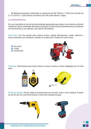 DRYWALL
GERENCIA DE FORMACIÓN PROFESIONAL
27
Baldosas Acústicas, fabricadas en espesores de 5/8” (R2.8) y 1” (R4.5) en formato de
2’ x 4’ (0.61m x 1.22m) llevan una lámina de vinilo color blanco o negro.
2.6 HERRAMIENTAS
Es muy importante el uso de las herramientas apropiadas para lograr una correcta y eficiente
instalación de los materiales del Sistema Drywall. A continuación presentaremos una relación
de herramientas y sus distintos usos dentro del Sistema.
Nivel Láser: Es muy preciso para colocar puntos, realizar alineaciones, nivelar, aplomar y
sacar escuadras con exactitud y rapidez en la ejecución. Existen de varios tipos:
De punto
Lineal
Combinado
Tiralíneas: Herramienta para hacer trazos en base a puntos y lineas trabajadas con el nivel
laser
Pistola de fijación: Fija los rieles al sustrato base de concreto, acero u otro material. Pueden
ser de tiro por tiro (usa fulminantes) o contínuas (recarga de gas).
 