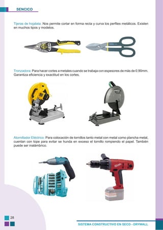 SENCICO
SISTEMA CONSTRUCTIVO EN SECO - DRYWALL
28
Tijeras de hojalata: Nos permite cortar en forma recta y curva los perfiles metálicos. Existen
en muchos tipos y modelos.
Tronzadora: Para hacer cortes a metales cuando se trabaja con espesores de más de 0.90mm.
Garantiza eficiencia y exactitud en los cortes.
Atornillador Eléctrico: Para colocación de tornillos tanto metal con metal como plancha metal,
cuentan con tope para evitar se hunda en exceso el tornillo rompiendo el papel. También
puede ser inalámbrico.
 