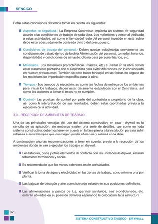 SENCICO
SISTEMA CONSTRUCTIVO EN SECO - DRYWALL
32
Entre estas condiciones debemos tomar en cuenta las siguientes:
Aspectos de seguridad.- La Empresa Contratista implanta un sistema de seguridad
acorde a las condiciones de trabajo de cada obra. Los materiales y personal dedicado
a estas actividades, así como el tiempo del resto del personal invertido en este rubro
debe estar adecuadamente costeado dentro del presupuesto.
Condiciones de trabajo del personal.- Deben quedar establecidas previamente las
condiciones de trabajo dentro de la obra: Alimentación del personal, comedor, horarios,
disponibilidad y condiciones de almacén, oficina para personal técnico, etc.
Materiales.- Los materiales (características, marcas, etc) a utilizar en la obra deben
estar claramente pactados con el Contratista para evitar diferencias con lo considerado
en nuestro presupuesto. También se debe hacer hincapié en las fechas de llegada de
los materiales de importación específica para la obra.
Tiempos.- Los tiempos de ejecución, así como las fechas de entrega de los ambientes
para iniciar los trabajos, deben estar claramente estipulados con el Contratista, así
como las acciones a tomar si estos no se cumplen.
Control.- Las pruebas de control por parte del contratista o propietario de la obra,
así como la interpretación de sus resultados, deben estar coordinadas previo a la
ejecución de la actividad.
3.3.- RECEPCION DE AMBIENTES DE TRABAJO
Una de las principales ventajas del uso del sistema constructivo en seco - drywall es lo
sencillo de su aplicación; sin embargo existen una serie de detalles, que como en todo
sistema constructivo, debemos tener en cuenta en la fase previa a la instalación para no sufrir
retrasos o contratiempos que nos hagan perder eficiencia y calidad en la obra.
A continuación algunas recomendaciones a tener en cuenta, previo a la recepción de los
ambientes donde se van a ejecutar los trabajos en drywall:
Los tabiques, pisos y otros elementos de contacto con las unidades de drywall, estarán
totalmente terminados y secos.
Es recomendable que los vanos exteriores estén acristalados.
Verificar la toma de agua y electricidad en las zonas de trabajo, como mínimo una por
planta.
Las bajadas de desagüe y aire acondicionado estarán en sus posiciones definitivas.
Las alimentaciones a puntos de luz, aparatos sanitarios, aire acondicionado, etc.
estarán ubicados en su posición definitiva esperando la colocación de la estructura.
 