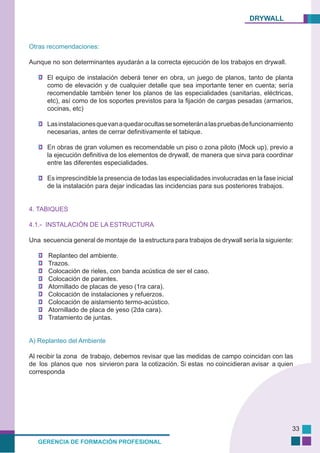 DRYWALL
GERENCIA DE FORMACIÓN PROFESIONAL
33
Otras recomendaciones:
Aunque no son determinantes ayudarán a la correcta ejecución de los trabajos en drywall.
El equipo de instalación deberá tener en obra, un juego de planos, tanto de planta
como de elevación y de cualquier detalle que sea importante tener en cuenta; sería
recomendable también tener los planos de las especialidades (sanitarias, eléctricas,
etc), así como de los soportes previstos para la fijación de cargas pesadas (armarios,
cocinas, etc)
Lasinstalacionesquevanaquedarocultassesometeránalaspruebasdefuncionamiento
necesarias, antes de cerrar definitivamente el tabique.
En obras de gran volumen es recomendable un piso o zona piloto (Mock up), previo a
la ejecución definitiva de los elementos de drywall, de manera que sirva para coordinar
entre las diferentes especialidades.
Es imprescindible la presencia de todas las especialidades involucradas en la fase inicial
de la instalación para dejar indicadas las incidencias para sus posteriores trabajos.
4. TABIQUES
4.1.- INSTALACIÓN DE LA ESTRUCTURA
Una secuencia general de montaje de la estructura para trabajos de drywall sería la siguiente:
Replanteo del ambiente.
Trazos.
Colocación de rieles, con banda acústica de ser el caso.
Colocación de parantes.
Atornillado de placas de yeso (1ra cara).
Colocación de instalaciones y refuerzos.
Colocación de aislamiento termo-acústico.
Atornillado de placa de yeso (2da cara).
Tratamiento de juntas.
A) Replanteo del Ambiente
Al recibir la zona de trabajo, debemos revisar que las medidas de campo coincidan con las
de los planos que nos sirvieron para la cotización. Si estas no coincidieran avisar a quien
corresponda
 