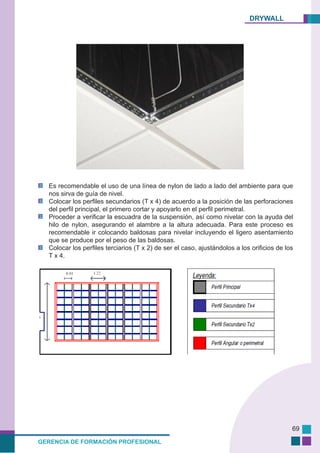 DRYWALL
GERENCIA DE FORMACIÓN PROFESIONAL
69
Es recomendable el uso de una línea de nylon de lado a lado del ambiente para que
nos sirva de guía de nivel.
Colocar los perfiles secundarios (T x 4) de acuerdo a la posición de las perforaciones
del perfil principal, el primero cortar y apoyarlo en el perfil perimetral.
Proceder a verificar la escuadra de la suspensión, así como nivelar con la ayuda del
hilo de nylon, asegurando el alambre a la altura adecuada. Para este proceso es
recomendable ir colocando baldosas para nivelar incluyendo el ligero asentamiento
que se produce por el peso de las baldosas.
Colocar los perfiles terciarios (T x 2) de ser el caso, ajustándolos a los orificios de los
T x 4.
 