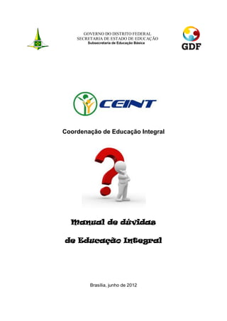 GOVERNO DO DISTRITO FEDERAL
    SECRETARIA DE ESTADO DE EDUCAÇÃO
        Subsecretaria de Educação Básica




Coordenação de Educação Integral




  Manual de dúvidas

de Educação Integral




         Brasília, junho de 2012
 