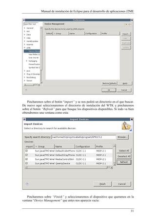 Manual de instalación de Eclipse para el desarrollo de aplicaciones J2ME
11
Pincharemos sobre el botón “import” y se nos pedirá un directorio en el que buscar.
De nuevo aquí seleccionaremos el directorio de instalación del WTK y pincharemos
sobre el botón “Refresh” para que busque los dispositivos disponibles. Si todo va bien
obtendremos una ventana como esta:
Pincharemos sobre “Finish” y seleccionaremos el dispositivo que queramos en la
ventana “Device Management” que antes nos aparecía vacía:
 