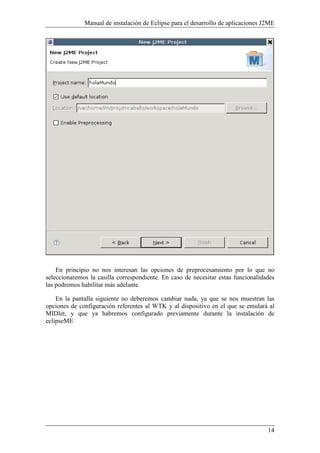 Manual de instalación de Eclipse para el desarrollo de aplicaciones J2ME
14
En principio no nos interesan las opciones de preprocesamiento por lo que no
seleccionaremos la casilla correspondiente. En caso de necesitar estas funcionalidades
las podremos habilitar más adelante.
En la pantalla siguiente no deberemos cambiar nada, ya que se nos muestran las
opciones de configuración referentes al WTK y al dispositivo en el que se emulará al
MIDlet, y que ya habremos configurado previamente durante la instalación de
eclipseME
 