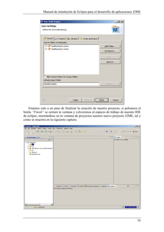 Manual de instalación de Eclipse para el desarrollo de aplicaciones J2ME
16
Estamos solo a un paso de finalizar la creación de nuestro proyecto, si pulsamos el
botón “Finish” se cerrará la ventana y volveremos al espacio de trabajo de nuestro IDE
de eclipse, mostrándose en la ventana de proyectos nuestro nuevo proyecto J2ME, tal y
como se muestra en la siguiente captura:
 