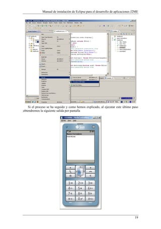 Manual de instalación de Eclipse para el desarrollo de aplicaciones J2ME
19
Si el proceso se ha seguido y como hemos explicado, al ejecutar este último paso
obtendremos la siguiente salida por pantalla
 
