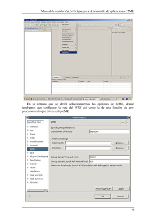 Manual de instalación de Eclipse para el desarrollo de aplicaciones J2ME
9
En la ventana que se abrirá seleccionaremos las opciones de J2ME, donde
tendremos que configurar la ruta del WTK así como la de una función de pre-
procesamiento que ofrece eclipseME
 