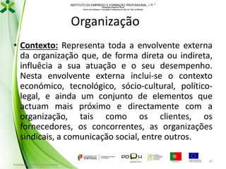 INSTITUTO DO EMPREGO E FORMAÇÃO PROFISSIONAL, I. P. 
Delegação Regional Norte
Centro de Emprego e Formação Profissional do Alto de Trás-os-Montes

Organização
• Contexto: Representa toda a envolvente externa
da organização que, de forma direta ou indireta,
influêcia a sua atuação e o seu desempenho.
Nesta envolvente externa inclui-se o contexto
económico, tecnológico, sócio-cultural, políticolegal, e ainda um conjunto de elementos que
actuam mais próximo e directamente com a
organização, tais como os clientes, os
fornecedores, os concorrentes, as organizações
sindicais, a comunicação social, entre outros.
Formador: Mónica Gonçalves

10

 