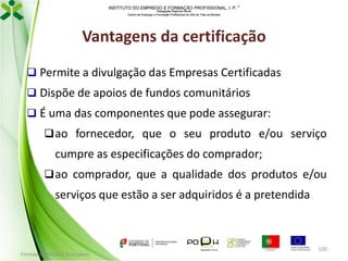 INSTITUTO DO EMPREGO E FORMAÇÃO PROFISSIONAL, I. P. 
Delegação Regional Norte
Centro de Emprego e Formação Profissional do Alto de Trás-os-Montes

Vantagens da certificação
 Permite a divulgação das Empresas Certificadas
 Dispõe de apoios de fundos comunitários

 É uma das componentes que pode assegurar:
 ao fornecedor, que o seu produto e/ou serviço

cumpre as especificações do comprador;
 ao comprador, que a qualidade dos produtos e/ou

serviços que estão a ser adquiridos é a pretendida

Formador: Mónica Gonçalves

100

 