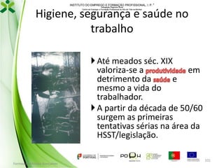 INSTITUTO DO EMPREGO E FORMAÇÃO PROFISSIONAL, I. P. 
Delegação Regional Norte
Centro de Emprego e Formação Profissional do Alto de Trás-os-Montes

Higiene, segurança e saúde no
trabalho
 Até meados séc. XIX
valoriza-se a
em
detrimento da
e
mesmo a vida do
trabalhador.
 A partir da década de 50/60
surgem as primeiras
tentativas sérias na área da
HSST/legislação.
Formador: Mónica Gonçalves

101

 