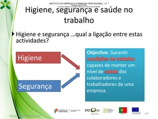 INSTITUTO DO EMPREGO E FORMAÇÃO PROFISSIONAL, I. P. 
Delegação Regional Norte
Centro de Emprego e Formação Profissional do Alto de Trás-os-Montes

Higiene, segurança e saúde no
trabalho
 Higiene e segurança …qual a ligação entre estas
actividades?

Higiene

Segurança

Formador: Mónica Gonçalves

Objectivo: Garantir

capazes de manter um
nível de
dos
colaboradores e
trabalhadores de uma
empresa.

103

 