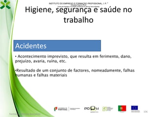 INSTITUTO DO EMPREGO E FORMAÇÃO PROFISSIONAL, I. P. 
Delegação Regional Norte
Centro de Emprego e Formação Profissional do Alto de Trás-os-Montes

Higiene, segurança e saúde no
trabalho
Acidentes
• Acontecimento imprevisto, que resulta em ferimento, dano,
prejuízo, avaria, ruína, etc.
•Resultado de um conjunto de factores, nomeadamente, falhas
humanas e falhas materiais

Formador: Mónica Gonçalves

106

 