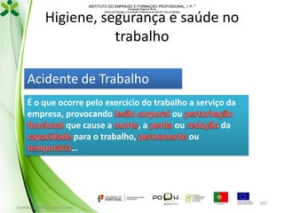 INSTITUTO DO EMPREGO E FORMAÇÃO PROFISSIONAL, I. P. 
Delegação Regional Norte
Centro de Emprego e Formação Profissional do Alto de Trás-os-Montes

Higiene, segurança e saúde no
trabalho
Acidente de Trabalho
É o que ocorre pelo exercício do trabalho a serviço da
empresa, provocando
ou
que cause a
,a
ou
da
para o trabalho,
ou
…

Formador: Mónica Gonçalves

107

 