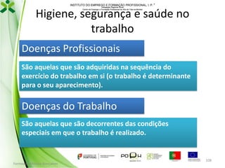 INSTITUTO DO EMPREGO E FORMAÇÃO PROFISSIONAL, I. P. 
Delegação Regional Norte
Centro de Emprego e Formação Profissional do Alto de Trás-os-Montes

Higiene, segurança e saúde no
trabalho
Doenças Profissionais
São aquelas que são adquiridas na sequência do
exercício do trabalho em si (o trabalho é determinante
para o seu aparecimento).

Doenças do Trabalho
São aquelas que são decorrentes das condições
especiais em que o trabalho é realizado.

Formador: Mónica Gonçalves

108

 