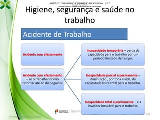 INSTITUTO DO EMPREGO E FORMAÇÃO PROFISSIONAL, I. P. 
Delegação Regional Norte
Centro de Emprego e Formação Profissional do Alto de Trás-os-Montes

Higiene, segurança e saúde no
trabalho
Acidente de Trabalho
Acidente sem afastamento

Incapacidade temporária – perda da
capacidade para o trabalho por um
período limitado de tempo.

Acidente com afastamento
– se o trabalhador não
retornar até ao dia seguinte

Incapacidade parcial e permanente –
diminuição , por toda a vida, da
capacidade física total para o trabalho.

Incapacidade total e permanente – é a
invalidez incurável para o trabalho.
Formador: Mónica Gonçalves

109

 