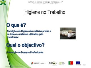 INSTITUTO DO EMPREGO E FORMAÇÃO PROFISSIONAL, I. P. 
Delegação Regional Norte
Centro de Emprego e Formação Profissional do Alto de Trás-os-Montes

Higiene no Trabalho
O que é?
Condições de Higiene das matérias primas e
de todos os materiais utilizados pelo
trabalhador.

Qual o objectivo?
Prevenção de Doenças Profissionais

Formador: Mónica Gonçalves

114

 